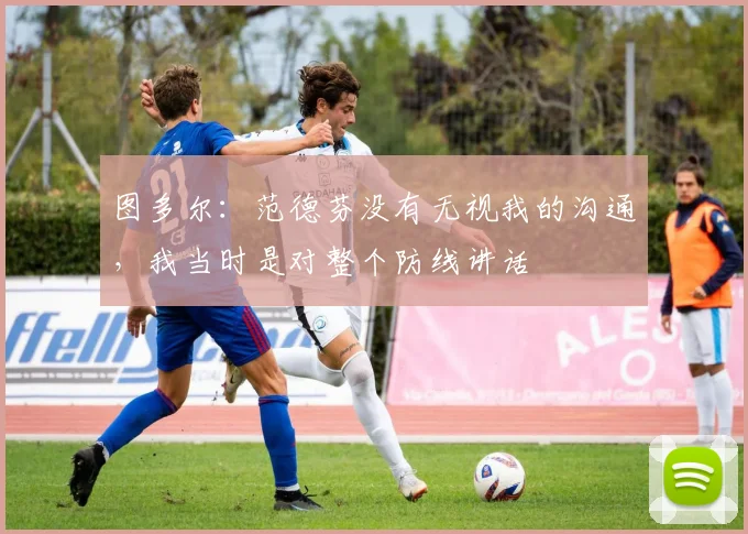 图多尔：范德芬没有无视我的沟通，我当时是对整个防线讲话