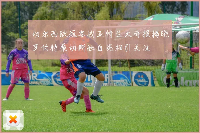 切尔西欧冠客战亚特兰大海报揭晓罗伯特桑切斯独自亮相引关注