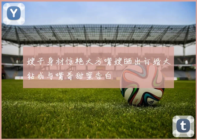 嫂子身材惊艳大方嘴嫂晒出订婚大钻戒与嘴哥甜蜜告白