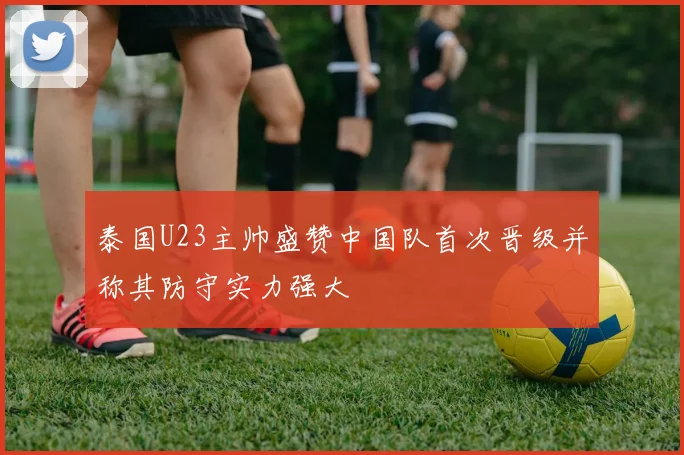 泰国U23主帅盛赞中国队首次晋级并称其防守实力强大