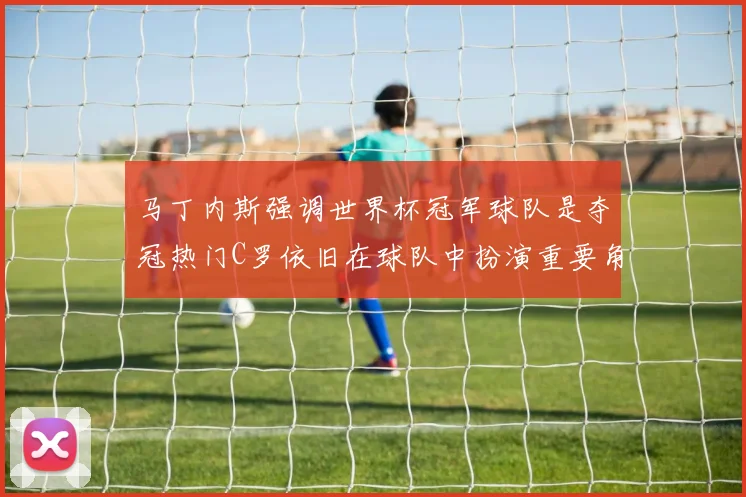 马丁内斯强调世界杯冠军球队是夺冠热门C罗依旧在球队中扮演重要角色