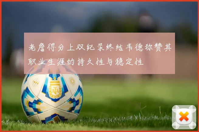 老詹得分上双纪录终结韦德称赞其职业生涯的持久性与稳定性