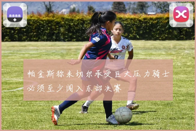 帕金斯称米切尔承受巨大压力骑士必须至少闯入东部决赛