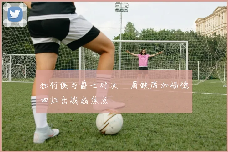 独行侠与爵士对决濃眉缺席加福德回归出战成焦点