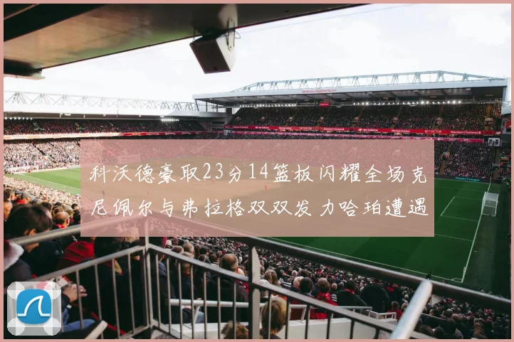 科沃德豪取23分14篮板闪耀全场克尼佩尔与弗拉格双双发力哈珀遭遇瓶颈表现低迷