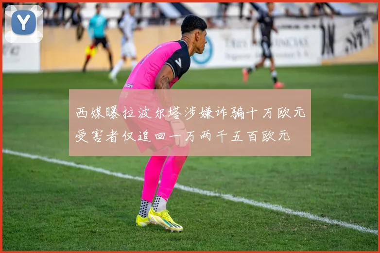 西媒曝拉波尔塔涉嫌诈骗十万欧元受害者仅追回一万两千五百欧元