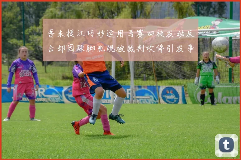 吾米提江巧妙运用马赛回旋发动反击却因踩脚犯规被裁判吹停引发争议