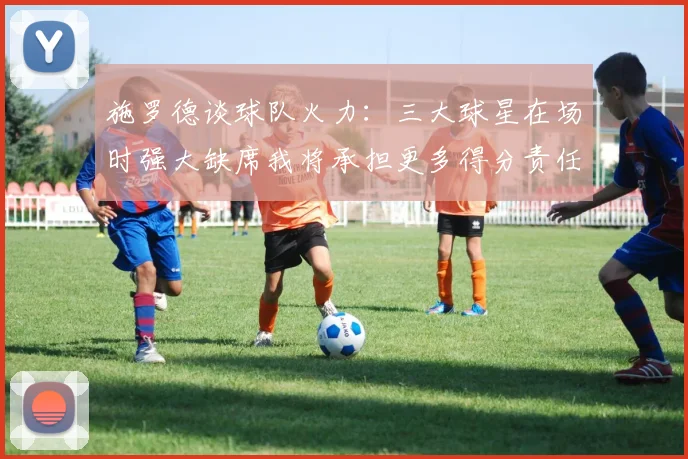 施罗德谈球队火力：三大球星在场时强大缺席我将承担更多得分责任