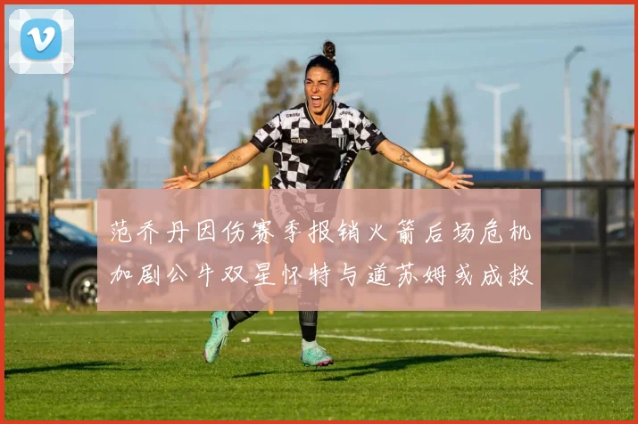 范乔丹因伤赛季报销火箭后场危机加剧公牛双星怀特与道苏姆或成救援希望