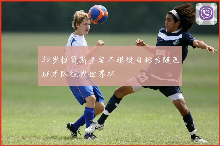 39岁拉莫斯坚定不退役目标为随西班牙队征战世界杯