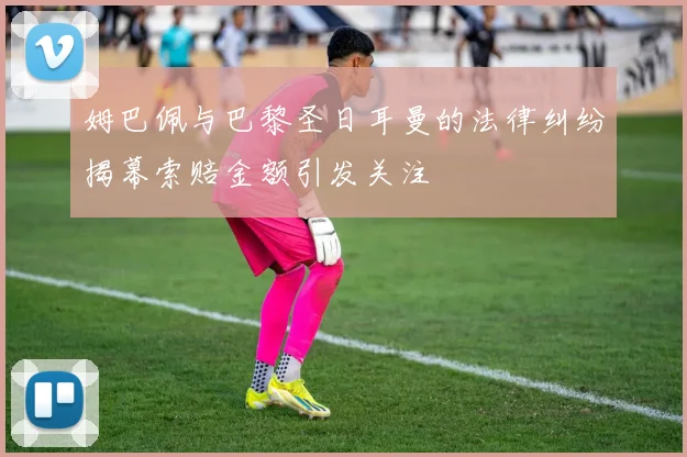 姆巴佩与巴黎圣日耳曼的法律纠纷揭幕索赔金额引发关注