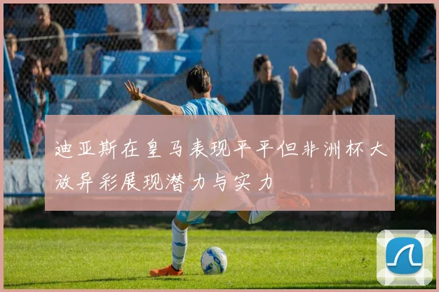 迪亚斯在皇马表现平平但非洲杯大放异彩展现潜力与实力