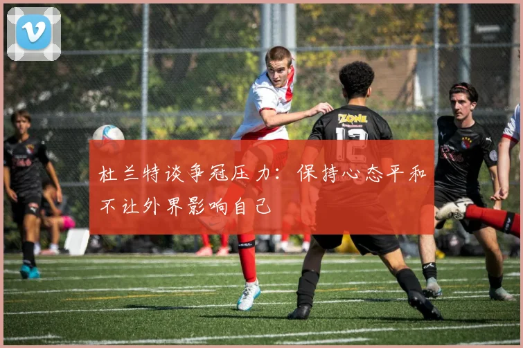 杜兰特谈争冠压力：保持心态平和不让外界影响自己