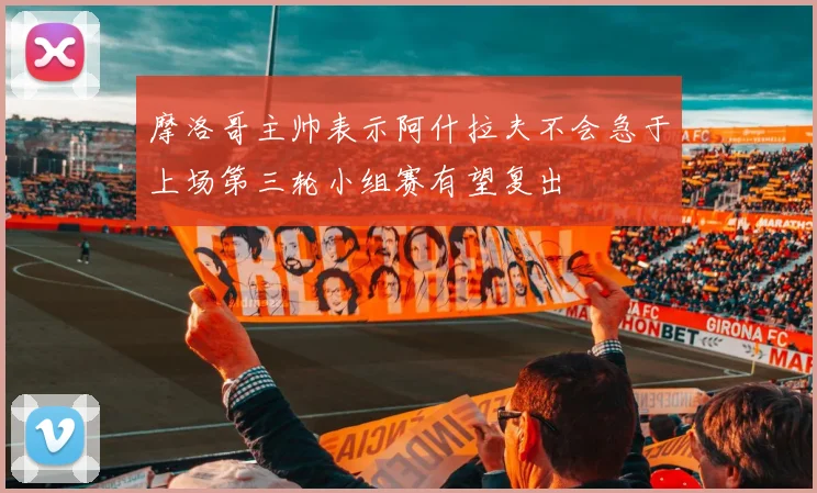 摩洛哥主帅表示阿什拉夫不会急于上场第三轮小组赛有望复出
