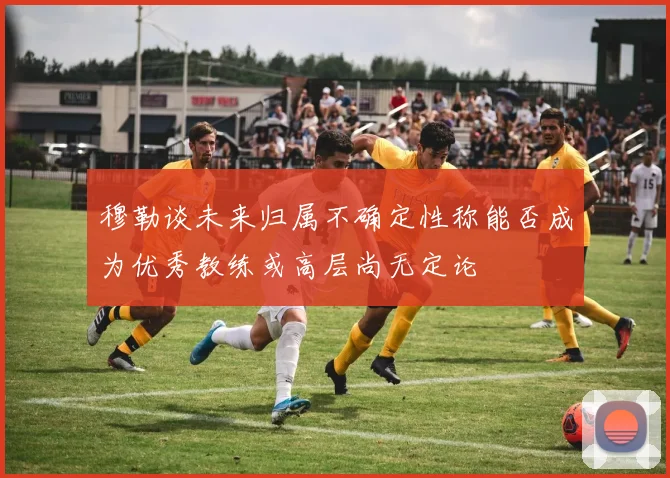 穆勒谈未来归属不确定性称能否成为优秀教练或高层尚无定论