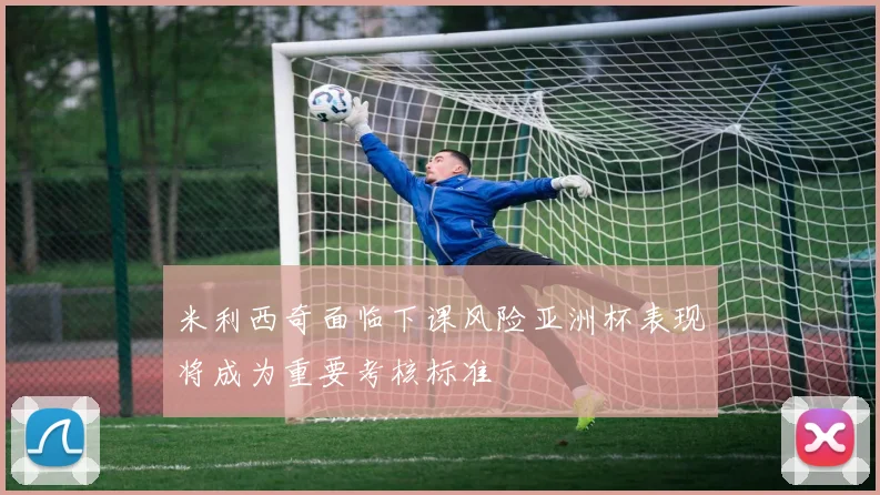 米利西奇面临下课风险亚洲杯表现将成为重要考核标准