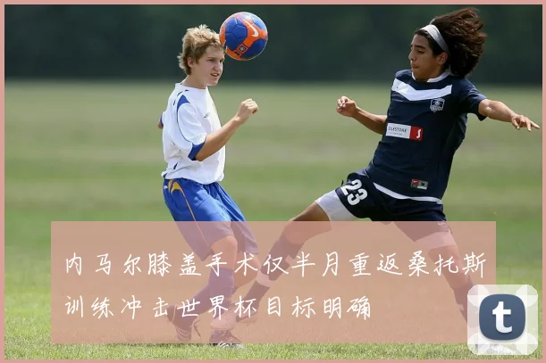 内马尔膝盖手术仅半月重返桑托斯训练冲击世界杯目标明确