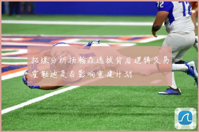 拓媒分析杨瀚森选拔背后逻辑交易霍勒迪是否影响重建计划