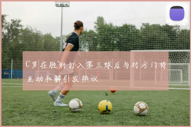 C罗在胜利打入第三球后与对方门将互动和解引发热议