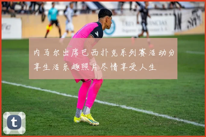 内马尔出席巴西扑克系列赛活动分享生活乐趣照片尽情享受人生