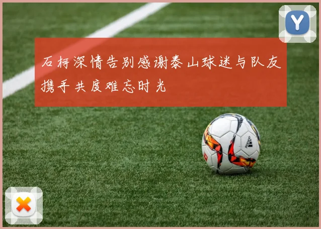 石柯深情告别感谢泰山球迷与队友携手共度难忘时光