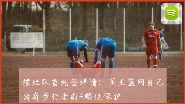 摆烂队首轮签详情：国王篮网自己持有步行者前4顺位保护
