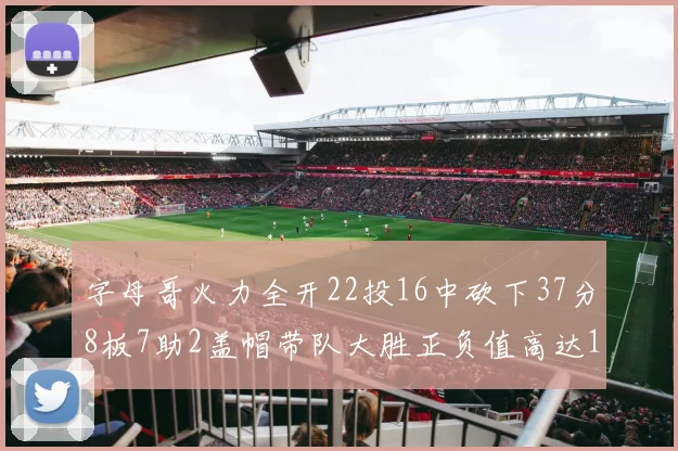字母哥火力全开22投16中砍下37分8板7助2盖帽带队大胜正负值高达18