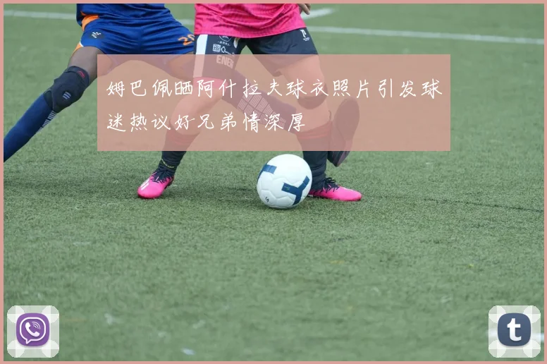 姆巴佩晒阿什拉夫球衣照片引发球迷热议好兄弟情深厚