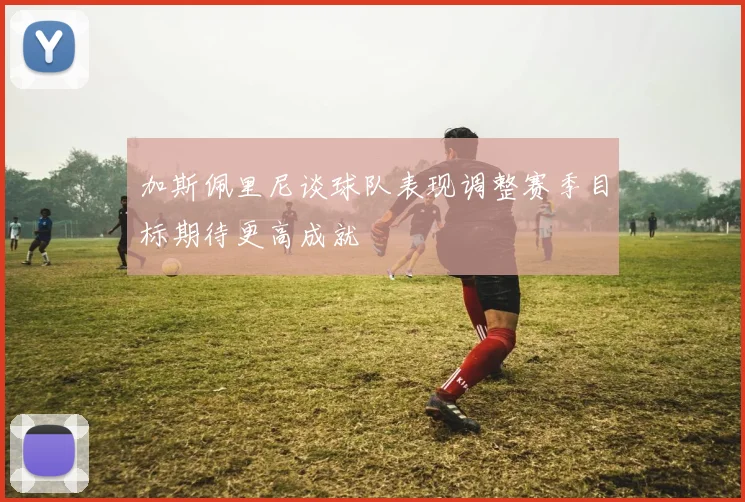 加斯佩里尼谈球队表现调整赛季目标期待更高成就