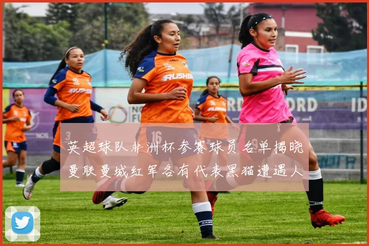 英超球队非洲杯参赛球员名单揭晓曼联曼城红军各有代表黑猫遭遇人员流失