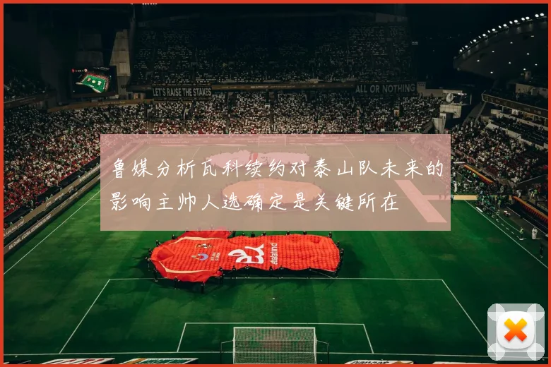 鲁媒分析瓦科续约对泰山队未来的影响主帅人选确定是关键所在