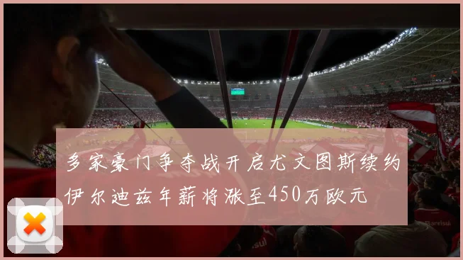 多家豪门争夺战开启尤文图斯续约伊尔迪兹年薪将涨至450万欧元