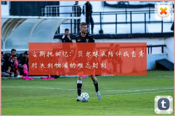 古斯托回忆：贝尔球衣陪伴我首秀对决利物浦的难忘时刻