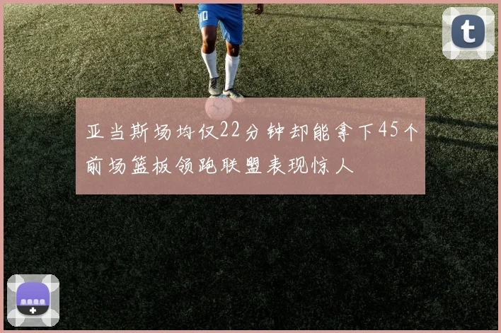 亚当斯场均仅22分钟却能拿下45个前场篮板领跑联盟表现惊人