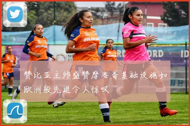 赞比亚主帅盛赞摩洛哥基础设施如欧洲般先进令人惊叹
